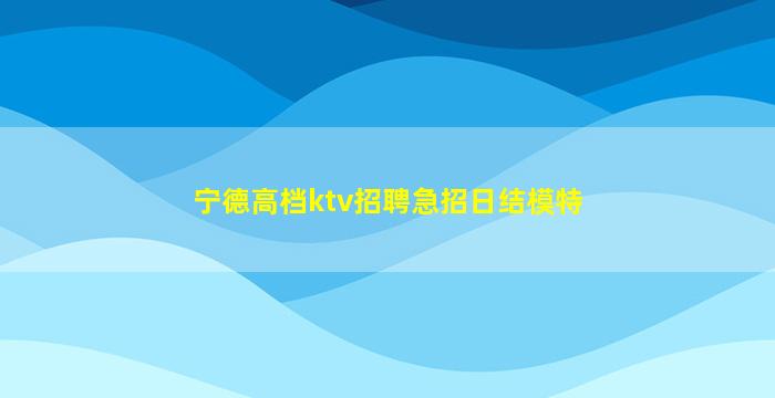 宁德高档ktv招聘急招日结模特